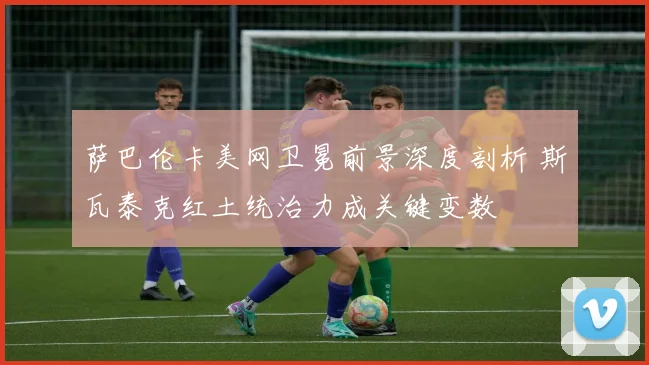 萨巴伦卡美网卫冕前景深度剖析 斯瓦泰克红土统治力成关键变数