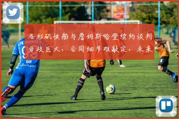 洛杉矶快船与詹姆斯哈登续约谈判分歧巨大，合同细节难敲定，未来去向已成谜团