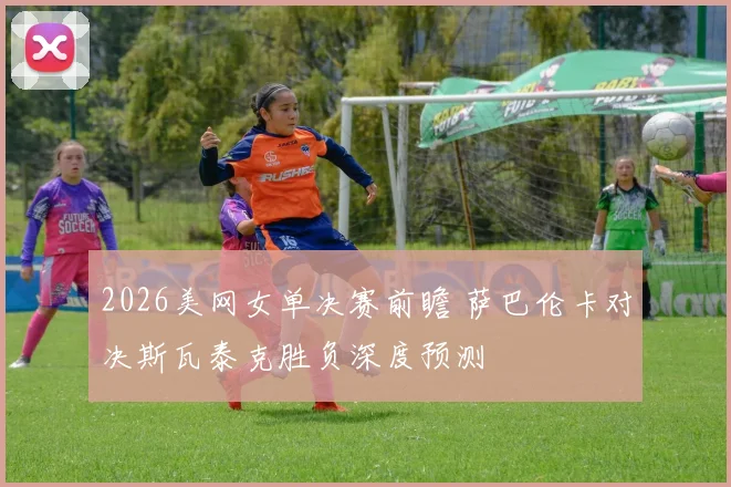 2026美网女单决赛前瞻 萨巴伦卡对决斯瓦泰克胜负深度预测