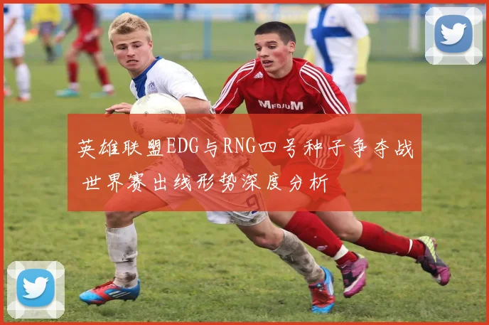 英雄联盟EDG与RNG四号种子争夺战 世界赛出线形势深度分析