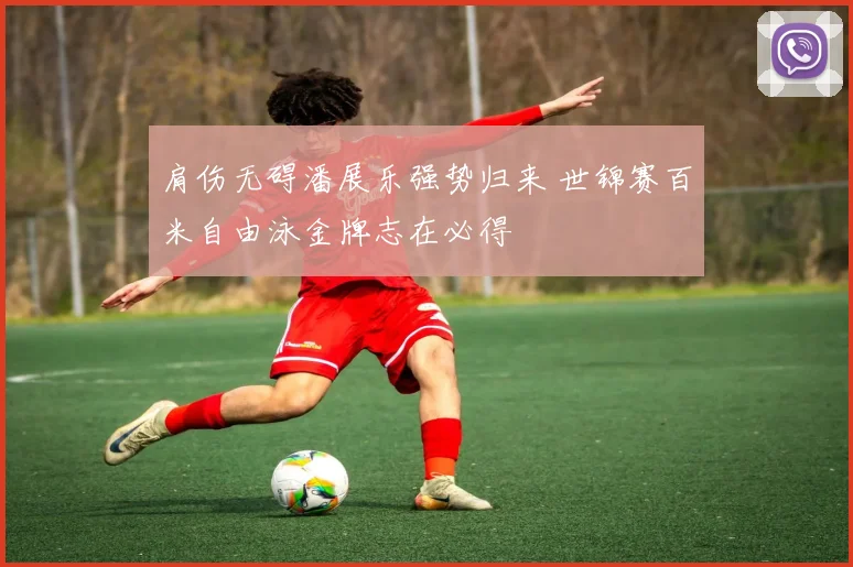 肩伤无碍潘展乐强势归来 世锦赛百米自由泳金牌志在必得