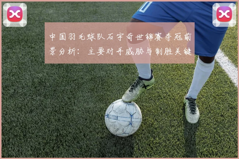 中国羽毛球队石宇奇世锦赛夺冠前景分析:主要对手威胁与制胜关键