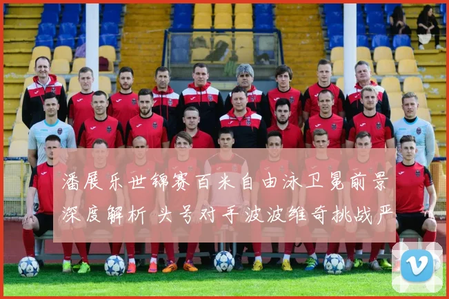 潘展乐世锦赛百米自由泳卫冕前景深度解析 头号对手波波维奇挑战严峻