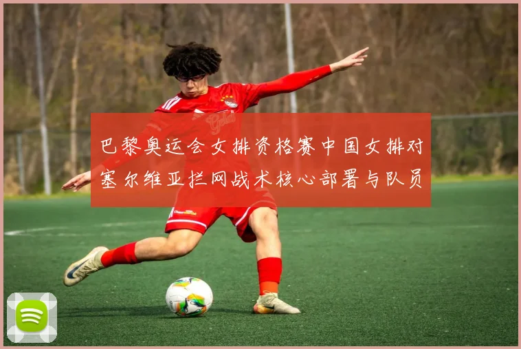 巴黎奥运会女排资格赛中国女排对塞尔维亚拦网战术核心部署与队员分工细致解析