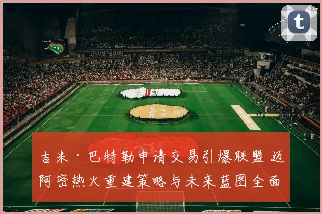 吉米·巴特勒申请交易引爆联盟 迈阿密热火重建策略与未来蓝图全面分析