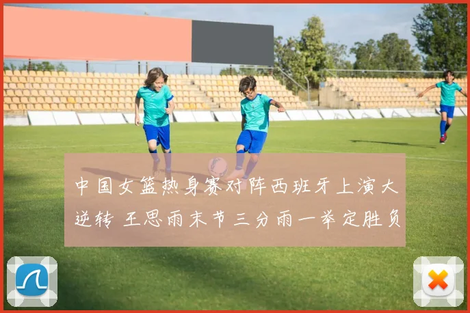 中国女篮热身赛对阵西班牙上演大逆转 王思雨末节三分雨一举定胜负