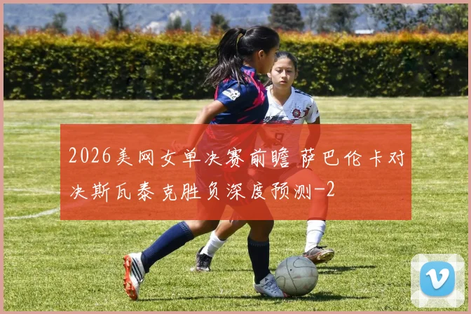 2026美网女单决赛前瞻 萨巴伦卡对决斯瓦泰克胜负深度预测