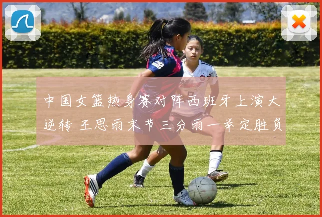 中国女篮热身赛对阵西班牙上演大逆转 王思雨末节三分雨一举定胜负