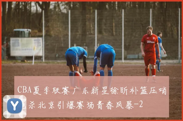 CBA夏季联赛广东新星徐昕补篮压哨绝杀北京引爆赛场青春风暴