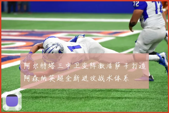 阿尔特塔三中卫变阵激活萨卡打造阿森纳英超全新进攻战术体系