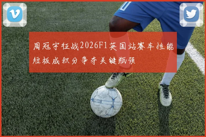 周冠宇征战2026F1英国站赛车性能短板成积分争夺关键瓶颈