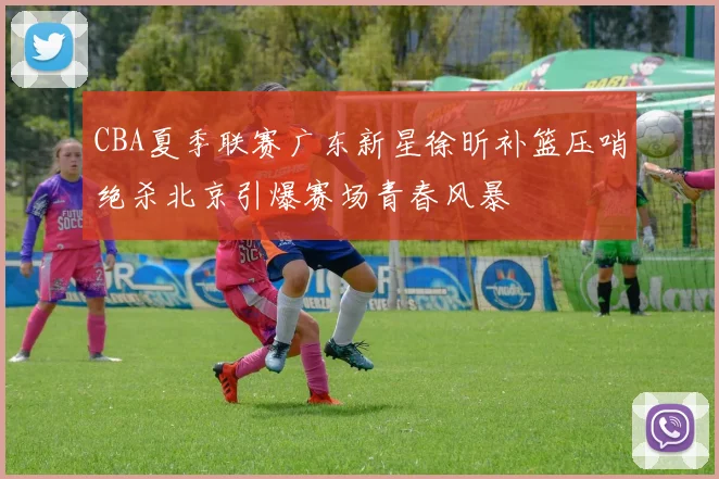 CBA夏季联赛广东新星徐昕补篮压哨绝杀北京引爆赛场青春风暴