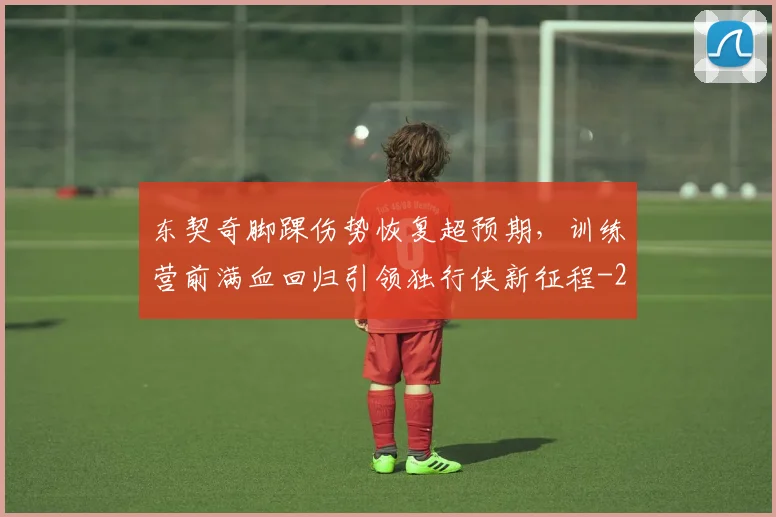 东契奇脚踝伤势恢复超预期,训练营前满血回归引领独行侠新征程