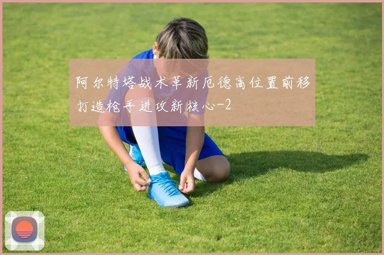 阿尔特塔战术革新厄德高位置前移打造枪手进攻新核心