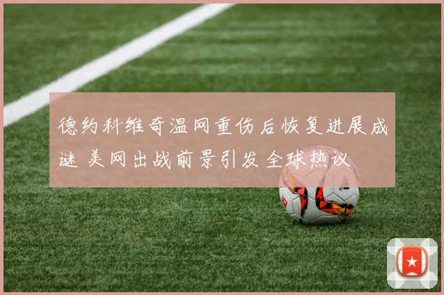 德约科维奇温网重伤后恢复进展成谜 美网出战前景引发全球热议