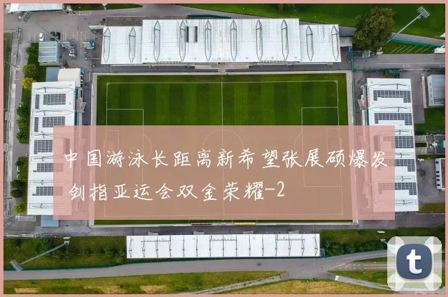 中国游泳长距离新希望张展硕爆发 剑指亚运会双金荣耀