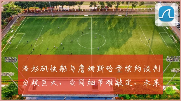 洛杉矶快船与詹姆斯哈登续约谈判分歧巨大，合同细节难敲定，未来去向已成谜团