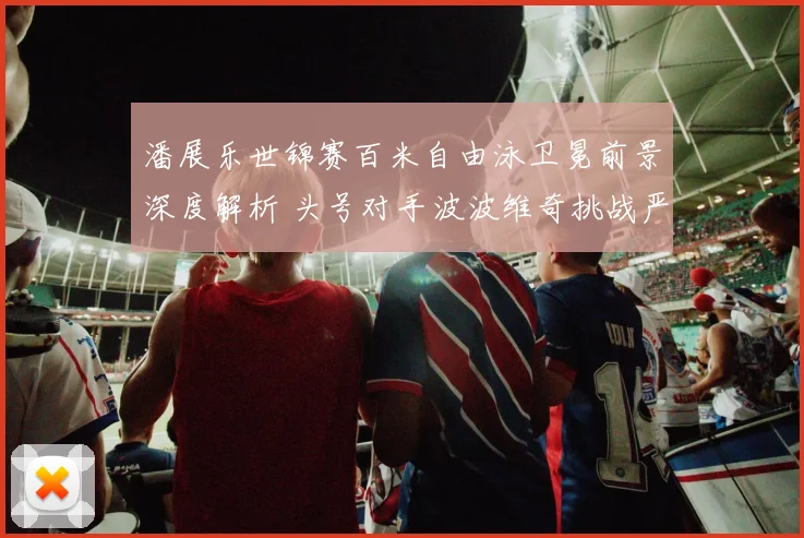 潘展乐世锦赛百米自由泳卫冕前景深度解析 头号对手波波维奇挑战严峻