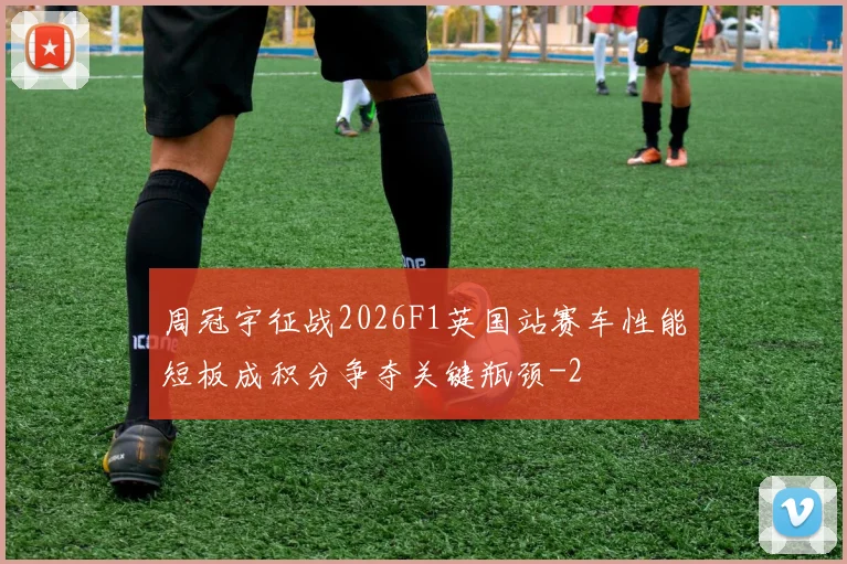 周冠宇征战2026F1英国站赛车性能短板成积分争夺关键瓶颈