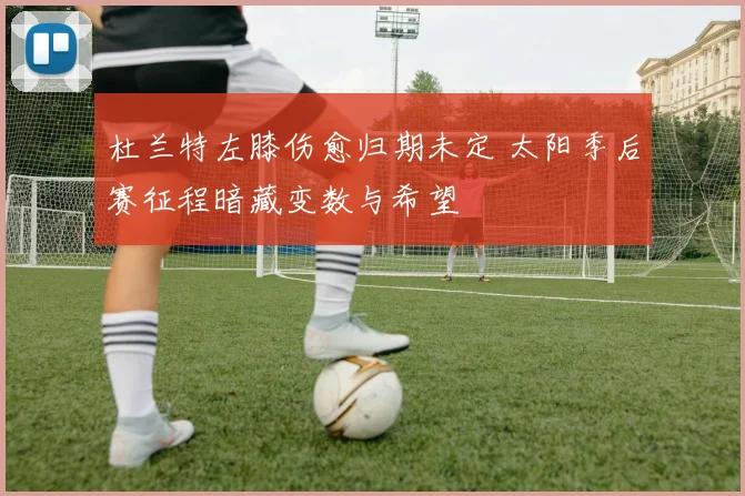 杜兰特左膝伤愈归期未定 太阳季后赛征程暗藏变数与希望