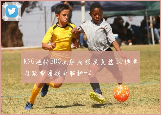RNG逆转EDG决胜局深度复盘 BP博弈与致命团战全解析