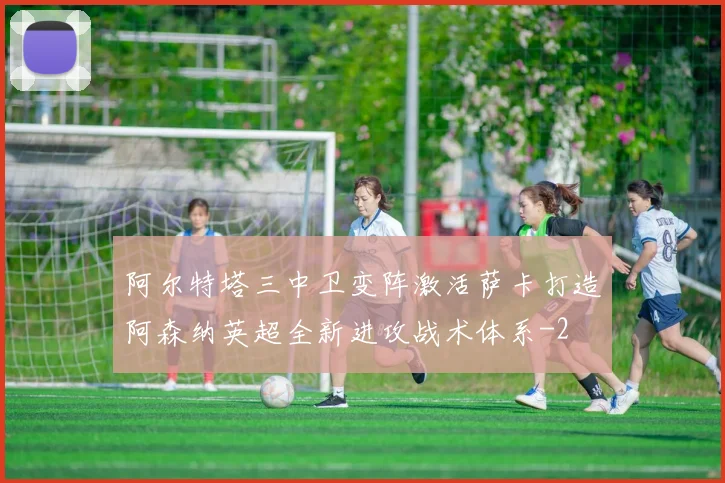 阿尔特塔三中卫变阵激活萨卡打造阿森纳英超全新进攻战术体系